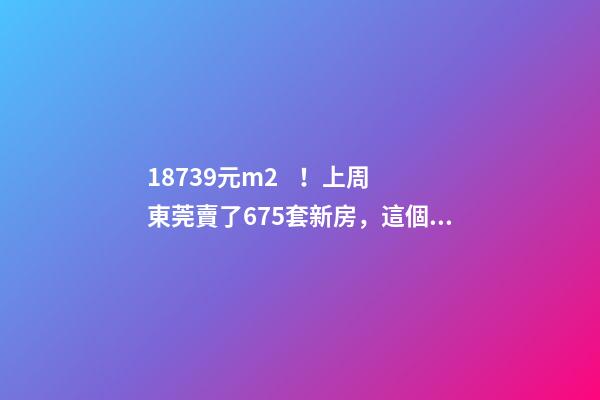 18739元/m2！上周東莞賣了675套新房，這個鎮(zhèn)房價突破3萬/m2！